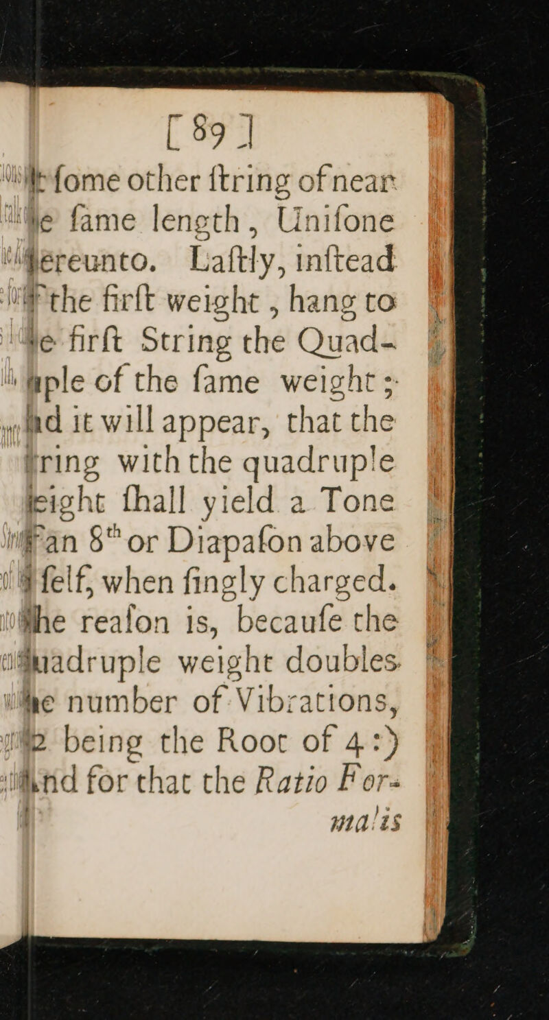 “itefome other {tring of near Ne fame length, Unifone ‘ereunto. Laftly, inftead the firft weight , hang to ve firft String che Quad- ‘ple of the ri weight wm it will appear, that the ring withthe quadruple eight fhall yield a Tone fan §“ or Ditpalia above 1 @felf, when fingly charged. ‘the reafon is, becaufe the ifuadruple weight doubles ie number of Vibrations, 2 being the Root of 4: :) ind for that the Ratio For- ytal ts