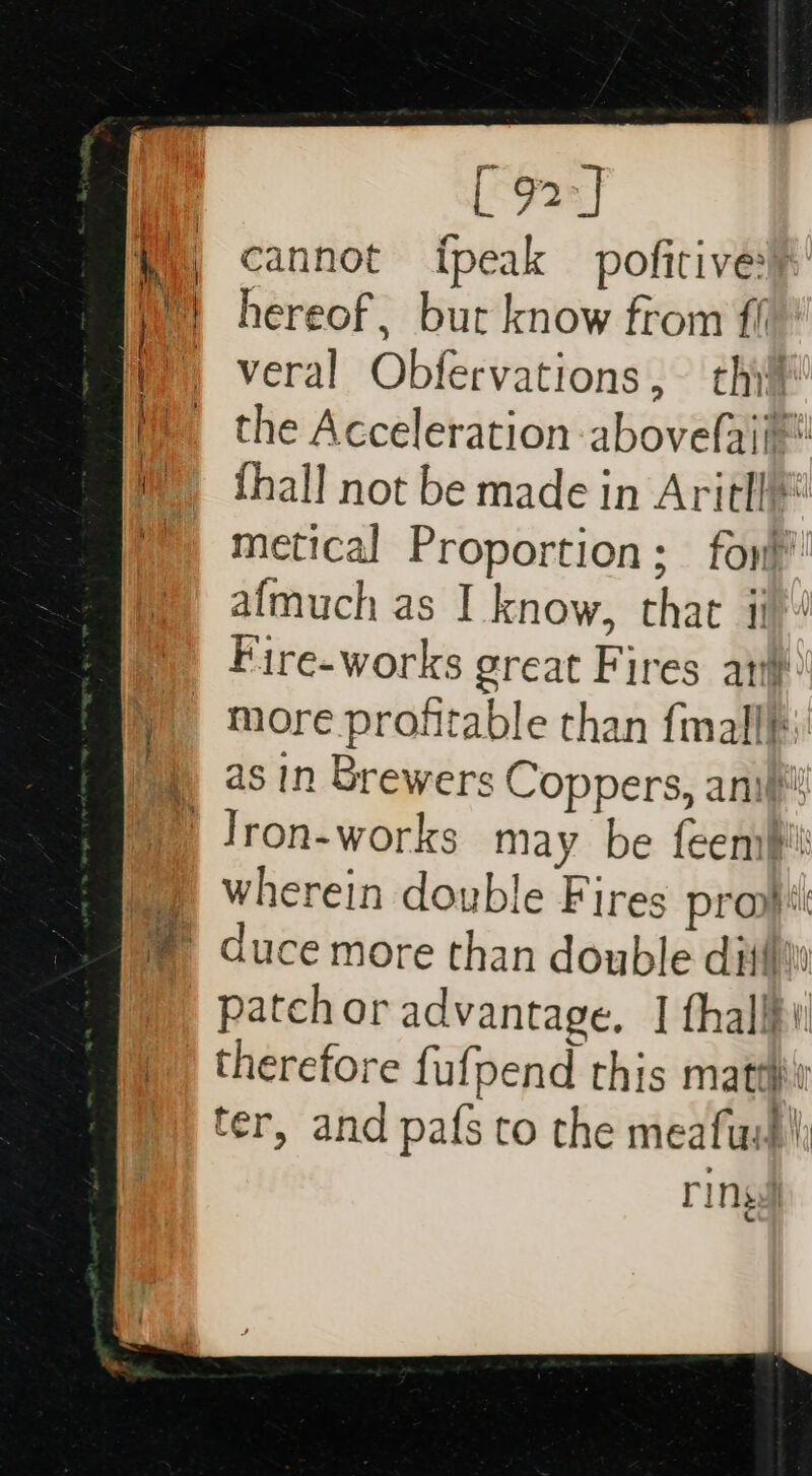 [e92e] cannot ipeak pofitive® hereof, bur know from fil ' P) veral Obfervations, thi | the Acceleration -abovefaim {hall not be made in Aritl* metical Proportion; fon’ afmuch as I know, that ii » Fire-works great Fires att ) more profitable than {mall as in Brewers Coppers, anil ) lron-works may be feemb' ©) wherein double Fires provi ® duce more than double dithi a patch or advantage, I fhallf i ©) therefore fufpend this matt ter, and pafs to the meatus) | rings