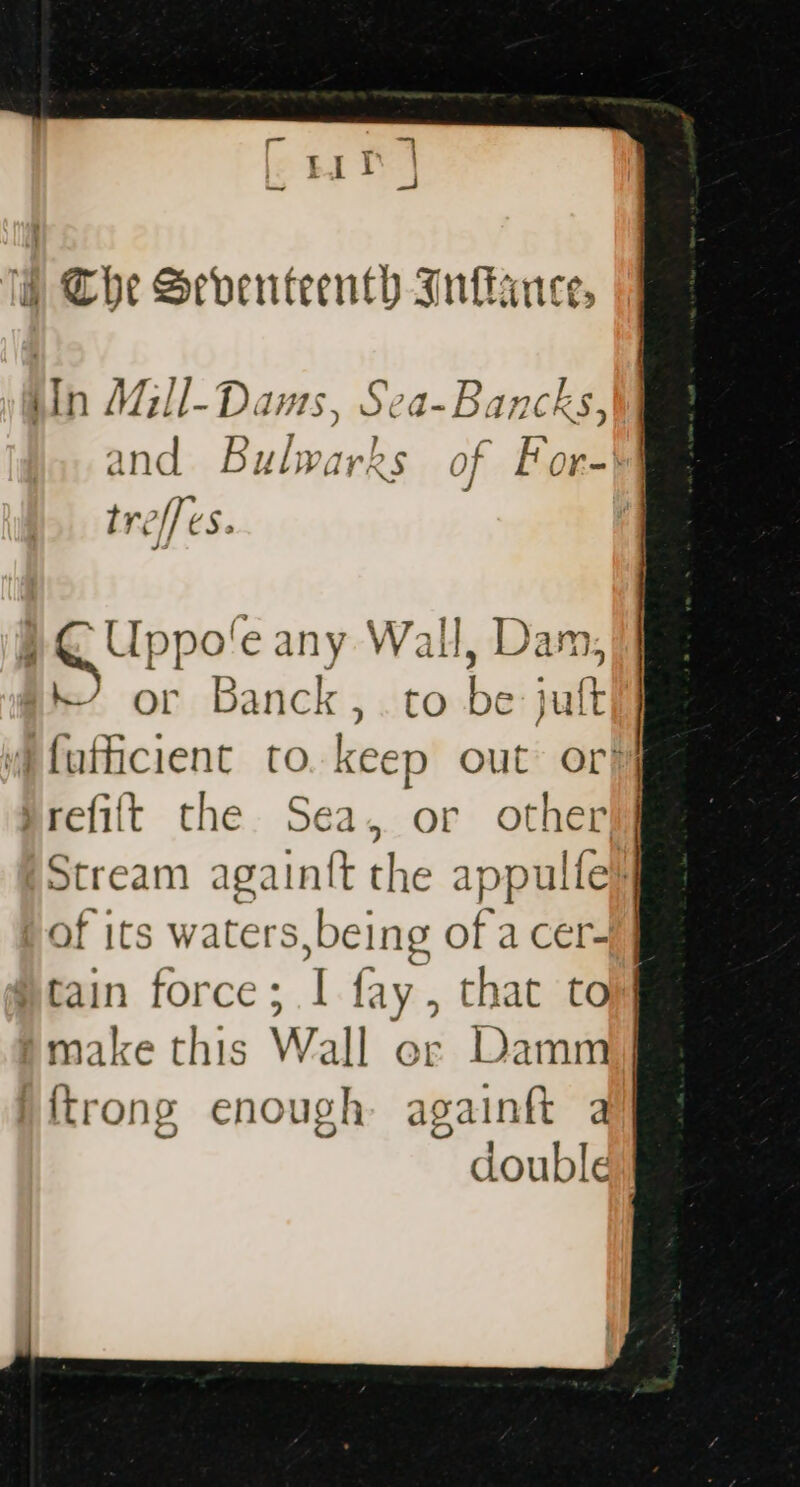 ® The Seventeenth Inlance, iin Mill- Dams, S ‘+ vets and Bulwarks of Foal trelf ¢S > ; eu ppo’e any Wall, Dan . + or Banck,. to aid jult ifufficient to. keep out or} refit the Sea, or other) Stream again{t the appulfe} of its waters, being of a cer- }tain force ; I fay. , that to make this Wall er Damm] trong enough againft a double