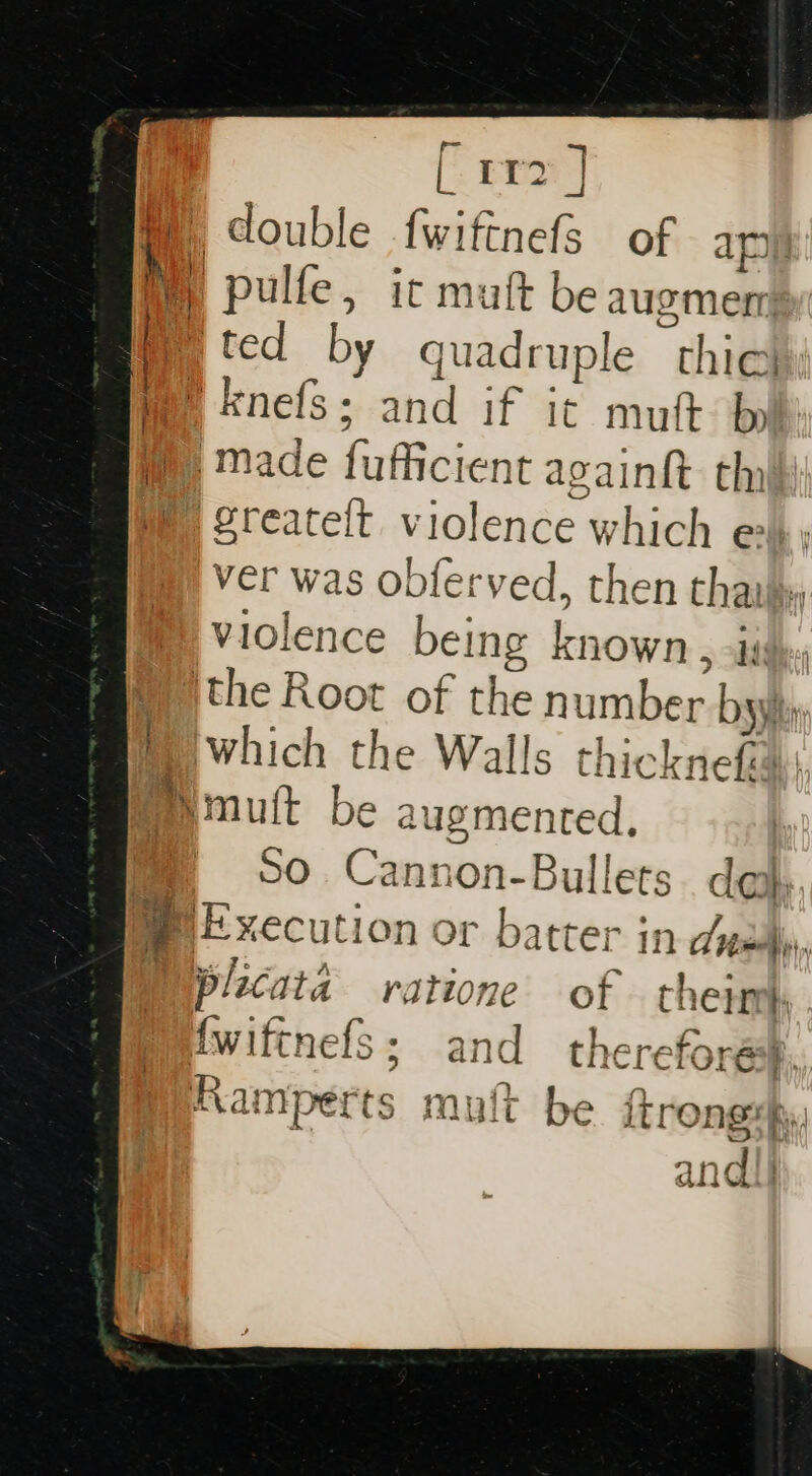 [eran] H double fwiftnefs of apy | pulfe, ic matt be augmen i ited by quadruple “thie me knefs; and if it mut b  ‘made fufficient again th | greateft violence which e ver was obferved, then tha ) Violence being known , is ithe Root of the number bs | Iwhich the Walls thicknefad mutt be augmented, So Cannon- Bullets day, 3 Execution or batter in dyn i plicata ratione of therm) {wiftnefs ; sand thereforéss, be itrongs hy .