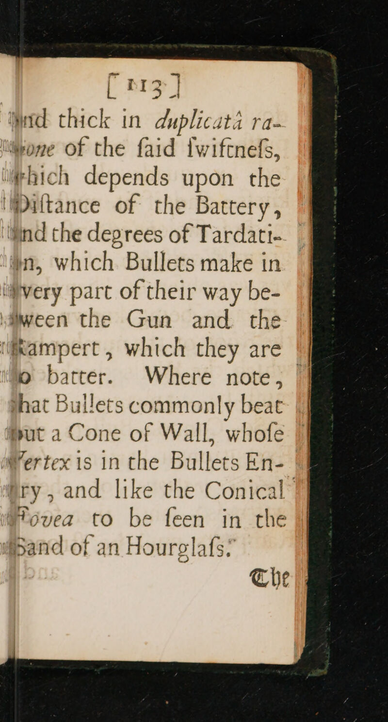 [ prz | Wad thick in duplicata ra- wone of the faid fwiftnefs, thich depends upon the Maltance of the Battery, ‘Wind the degrees of Tardati- #1, which Bullets make in “very part of their way be- ween the Gun and. the \@ampert , which they are | o batter. Where note, || that Bullets commonly beat ut a Cone of Wall, whofe Wertex is in the Bullets En- ry, and like the Conical” Tovea to be feen in the Sand of an Hourgla{s? The