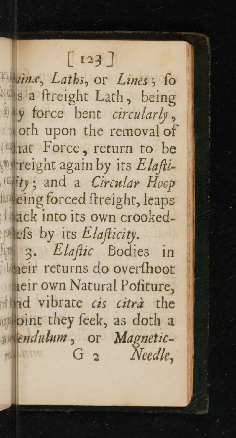 Wine, Laths, or Lines; fo MWsa itreight Lath, being ty force “bent circularly , joth upon the removal ‘of ‘gat Force , return to be freight again by its Elafti- ily 5 and a Circular Hoop eing forced ftreight, leaps tick into its own crooked. Mefs by its Elafticity. 3. Elaftic Bodies in heir returns do overfhoot deir own Natural Pofiture, thd vibrate czs citra the g@oint they feek, as doth a WMendulum, or Magnetic- G 2 Needle,