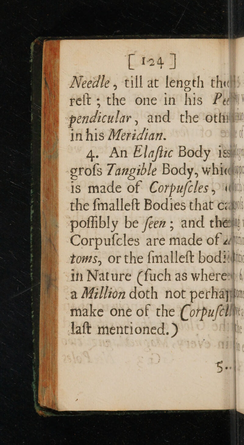 [ 124- Needle, till at length the relt; the one in his Pe pendicular , and the oth inhis Merédian. 4. An Elaftic Body iss erofs Zangible Body, whic is made of Corpufcles, 4 the {malleft Bodies that cat poflibly be een ; and thew Corpufcles are made of at toms, or the {malleft bode in Nature (fuch as wheres a Million doth not perhapyin make one of the Corpufci laft mentioned. )