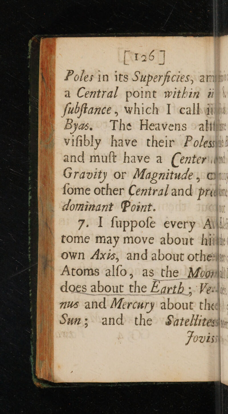 el f ~- Tt At y ad Poles in its Superficies, amp a Central point within ii bya. The Heavens alith vifibly have their Poles! and mult have a (enteriiu Gravity or Magnitude, @ @) tome other Central and predwn D dominant Point. : m 86.7. ~*I fuppofe every Aili | tome may move about hiith @ own Axw, and about othe t Atoms alfo, as the Moozii does about the Zarth ; Vex) nus and Mercury about thee m Suz; and the Satelitesdy Fovisil =. ne ee Set =