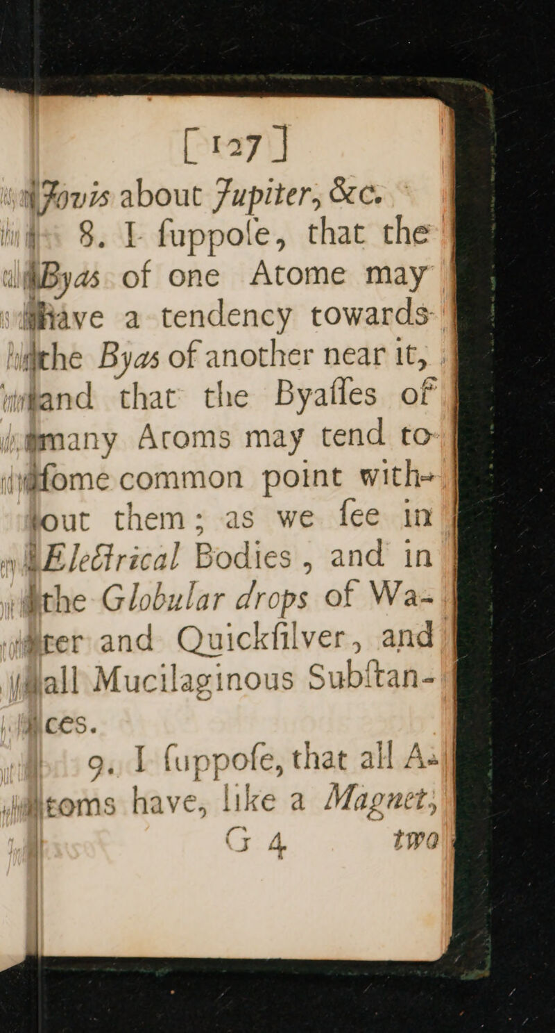 [127 ] (Fours about Jupiter, &amp;c. ly§ 8. L fuppole, that the wiiByas. of one Atome may @Rave a tendency towards: | ‘ithe Byas of another near it, vwhand that the Byafles of imany Acoms may tend to (yafome common point with- bout them: as we fee in » LE leGtrical Bodies , and in } ithe Globular drops of Wa- iter and Quickfilver, and) Hall Mucilaginous Subitan-|] ) Ct ee yg ee oO. 1 fuppofe, that all jac | | i | ] as) ae ee fea daatoms have, like a Maguet, cn “
