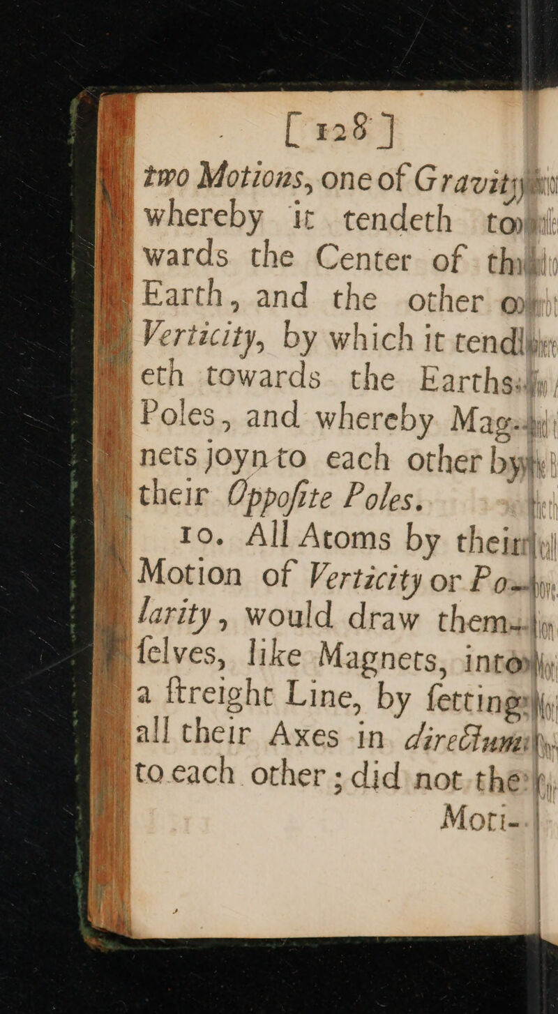 [ 228 J m) two Motions, one of Gravity whereby it tendeth ton wards. the Center of | thilli f Earth, and the other @ i i Vert Laci ty, by whic ch It tend iby: . eth towards the Earths. {i Poles, and whereby Magesy) REthiys to each other Dh their Oppofite Poles. to. All Atoms by theirs » Motion of veracity or Pom ® /arity, would draw themuli . felves, like Magnets, intombiy ny 2 ftreight Line, by ae all their Axes in. direclumily to.cach other ; did not-the) Moti--| in oh aa ne