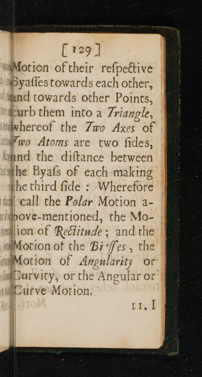 njMotion of their refpeétive | WByaties towards each other, mind towards other Points, urb them into a Triangle, lvhereof the Zwo Axes of wo Atoms are two fides, wand the diftance between whe Byafs of each-making the third fide : Wherefore il call the Polar Motion a- ri@pove-mentioned, the Mo- ion of Redtitude ; and.the Motion of the Bz-/fes., the waMotion of Angularity or igporvicy, or the Angular or wiCurve Motion, Lle'd