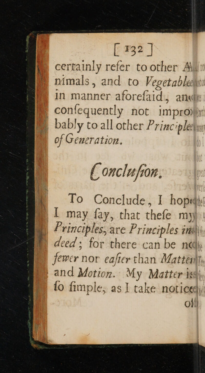 E932 | certainly refer toother Ain mimals, and to Vegetables in manner aforefaid:, ansde: of Generation. ( onclufion. To Conclude, I hopedis [ may fay, that thefe my P rinciples, are P riaciples int) deed; tor there can be nei fewer nor eafter than Mattei and Motion. My Matter ts fo fimple, as 1 take noticed) oh! “.