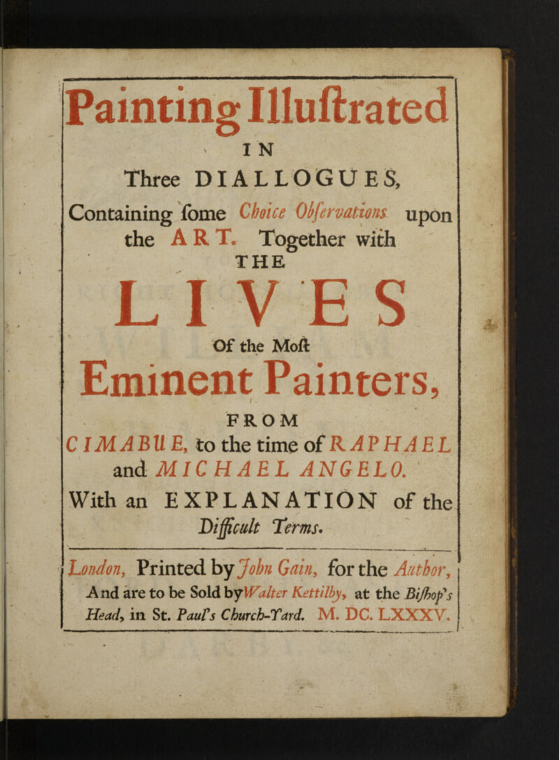 Three DIALLOGUES, f Containing fbme Choice Obfervationt upon the ART* Together with THE LIVES Of the Moft 4 Eminent Painters, r- FROM CIMABU E, to the time of RAPHAEL and MICHAEL ANGELO. ' With an EXPLANATION of the Difficult Terms. i I — i .i ■ ■ i ■ « ■ ■ ■■—— m i i » i i ■ ■ —m ■ ■ ■ , London, Printed by John Gain, for the Author, j And are to be Sold by Walter Kettilby, at the Bifbofs E&W, in St. Church-Tard. M. DC. LXXXV.