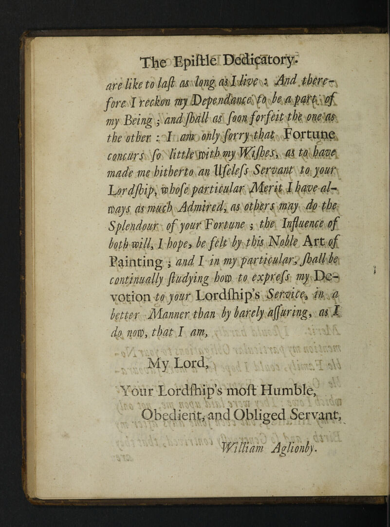 five like to lafi as longasjlm < And there—, fore I reckon my Fhependmteeto be apart} of my Being j andfhall as foon forfeit the one as the other : I am only forry that Fortune concurs fo littfcm^ as to have made me hitherto an Ufelefs Servant to your Lordfiip, whofe particular Merit I have al¬ ways as much Admired, as others may do the Splendour of your Fortune ; the Influence of both will, I hope> be felt by this Noble Art of Painting ; and I in my particular, Jhall be continually fludying how to exprefs my De¬ votion to your Lordfhips Service, in a better Manner than by barely affuring, as l do now, that I am,