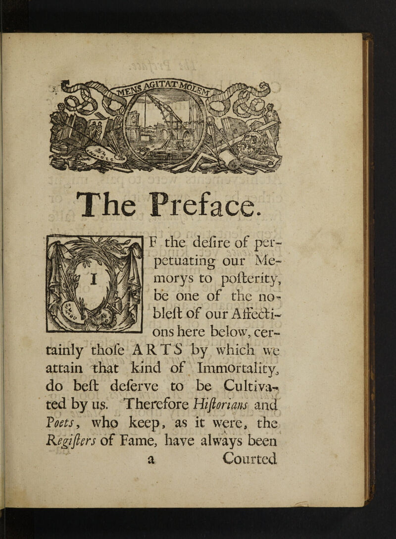 The Preface F the delire of per- petuating our Me- morys to pofterity, be one of the no- bleft of our AiFebfi- ons here below, cer¬ tainly thofe ARTS by which v\ attain that kind of Immortality, do bell deferve to be Cultiva¬ ted by us. Therefore Hiftorians and Toets, who keep, as it were, the Kegiflers of Fame, have always been a Courted e