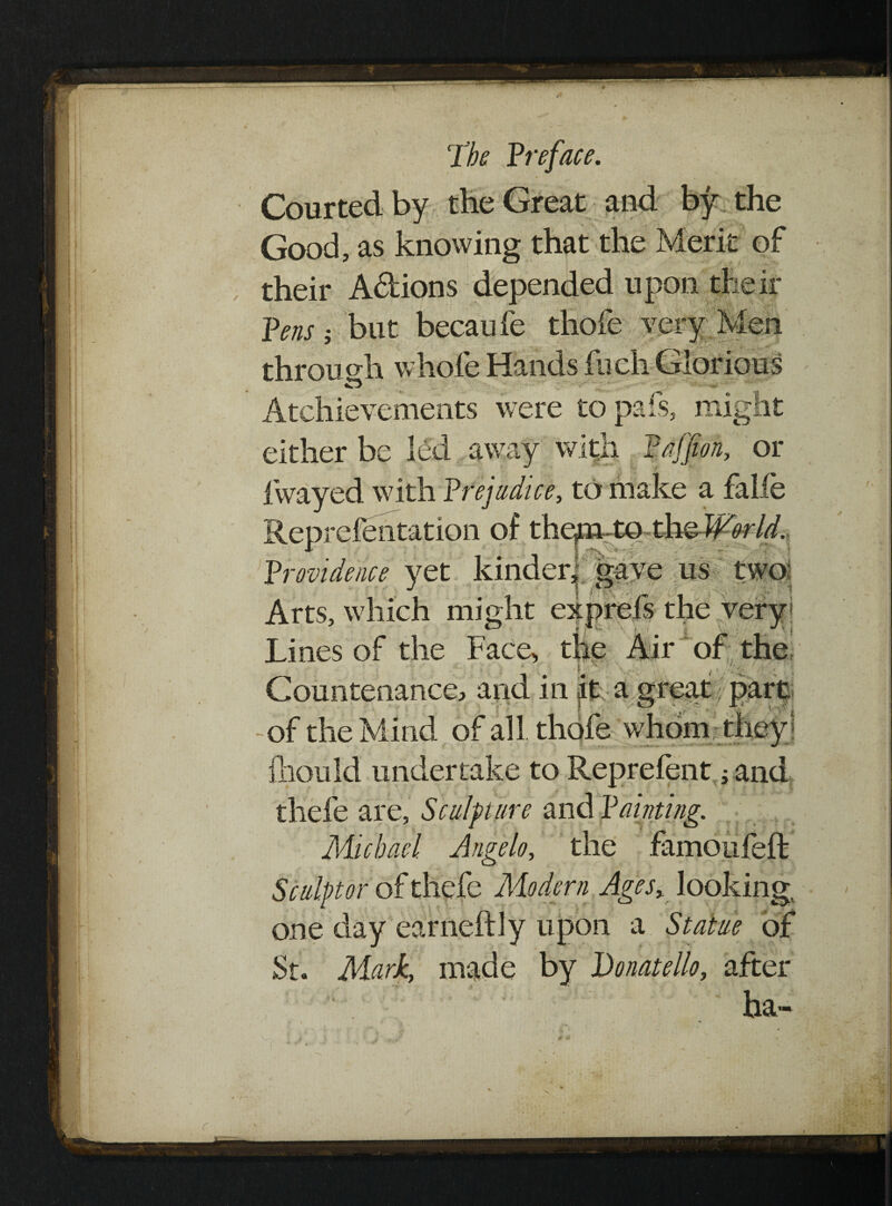 I i I- J’be Preface. Courted by the Great and by the Good, as knowing that the Merit of their A&ions depended upon their Pens; but becaufe thofe ... ei y ^ through whole Hands liich Glorious o Atchievements were to pais, might either h away with Pajjion, or fwayed with Prejudice, to make a falie Reprefehtation of thcpi-to thsWorld. Providence yet kinder, gave us two Arts, which might exprefs the very* Lines of the Face, the Air of the F '' r : \ Countenance, and in iL a great part of the Mind of all thofe whom they : fhould undertake to Reprelent j and thefe are, Sculpture and Painting. Michael Angelo, the famoufeft Sculptor of thefe Modern Ages,, looking; one day earneftly upon a Statue of St. Mark, made by Donatello, after ha- r