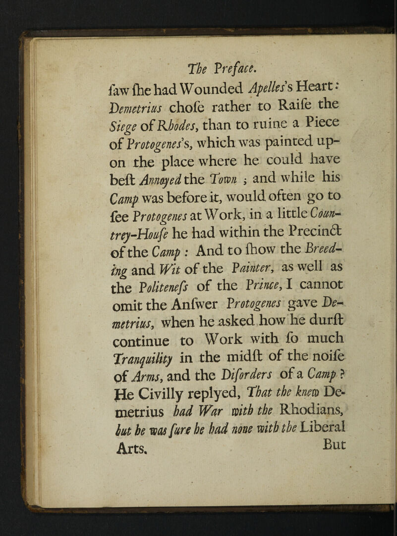 faw fhe had Wounded Apelles s Heart • Demetrius chofe rather to Raife the Siege of Rhodes, than to mine a Piece of Protogene s' s, which was painted up¬ on the place where he could have beft Annoyed the Town ; and while his Camp was before it, would often go to fee Protogenes at Work, in a little Coun- trey-Houfe he had within the Precinct of the Camp : And to (how the Breed¬ ing and Wit of the Painter, as well as the Politenefs of the Prince, I cannot omit the Anfwer Protogenes gave De¬ metrius, when he asked how he durft continue to Work with lb much Tranquility in the midft of the noife pf Arms, and the Diforders of a Camp ? He Civilly replyed, That the knew De¬ metrius bad War with the Rhodians, hut be was [are he had none with the Liberal Arts.