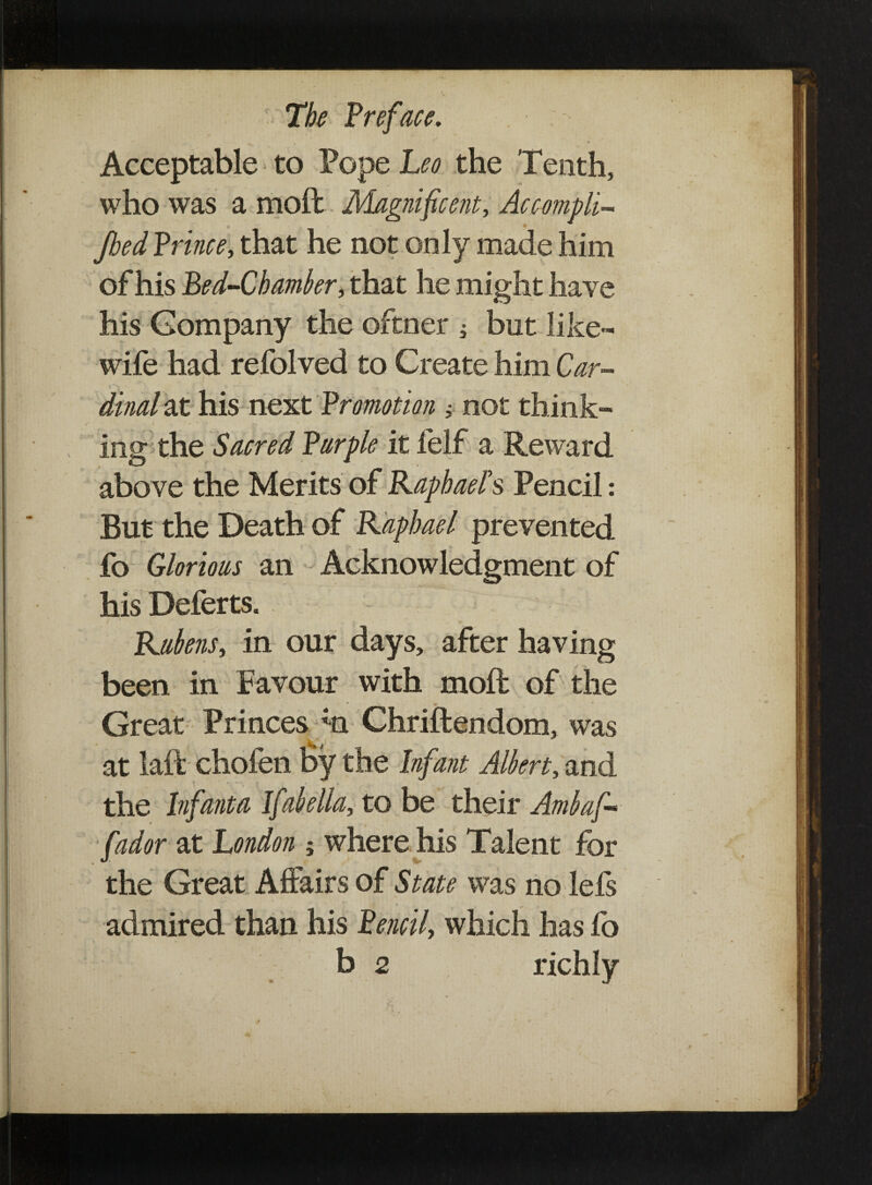 ': s . -. Acceptable to Pope Leo the Tenth, who was a moft Magnificent, Accompli- Jbed Prince, that he not only made him of his Bed-Chamber, that he might have his Company the oftner ; but like- wife had refolved to Create him Car¬ dinal at his next Promotion ; not think¬ ing the Sacred Purple it felf a Reward above the Merits of Raphael's Pencil: But the Death of Raphael prevented fo Glorious an Acknowledgment of his Deferts. Rubens, in our days, after having been in Favour with moft of the Great Princes ;n Chriftendom, was at laft chofen by the Infant Albert, and ■ ' : * ■* «' the Infanta Ifabella, to be their Ambaf* fador at London ; where his Talent for the Great Affairs of State was no lefs admired than his Pencil, which has fo b 2 richly