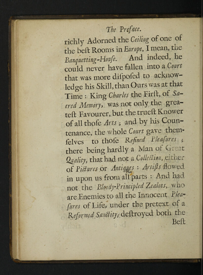 richly Adorned the Ceiling of one of the bed Rooms in Burope, I mean, tne Banquetting-Holife. And indeed, he could never have fallen into a Court that was more difpofed to acknow¬ ledge his Skill, than Ours was at that Time : King Charles the Fil'd, of Sa¬ cred Memory,., was not only the grea- ted Favourer, but the trued Knower of all thofe Arts 5 and by his Coun¬ tenance, the whole Court gave them- felves to thofe Refined Plea fares, y there being hardly a JVian or ixieat Quality, that had not a Collection, either of Picture sox Antiqm '• Artifis Bowe d in upon us from all parte : And had not the BkodyBnncipled Zealots,, who are Enemies to all the Innocent Plea- fares of Life, under the pretext of a botn tr A
