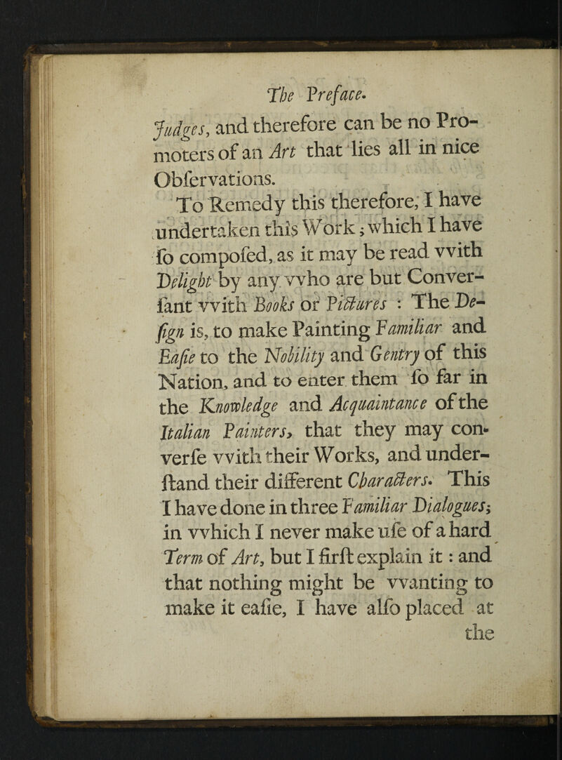 Judges, and therefore can be no Pro- nioters of an Aft that lies all in nice Obfervations. To Remedy this therefore, I have undertaken this Work; which I have fo compofed, as it may be read with iqbt by any who are but Conver- O - J J ►- ■ . ;Tt ' C e f 'kj-^1 *rx vvith T\nnks or Pictures : The De¬ sign is, to make Painting Familiar and Eajie to the Nobility and Gentry of this Nation, and to enter them lb far in the Knowledge and Acquaintance of the Italian Painters> that they may con- verfe with their Works, and under- Rand their different Characters* This I have done in three Familiar Dialogues; in which I never make ufe of a hard Term of Art, but I firft explain it: and that nothing might be wanting to make it eafie, I have alfo placed at