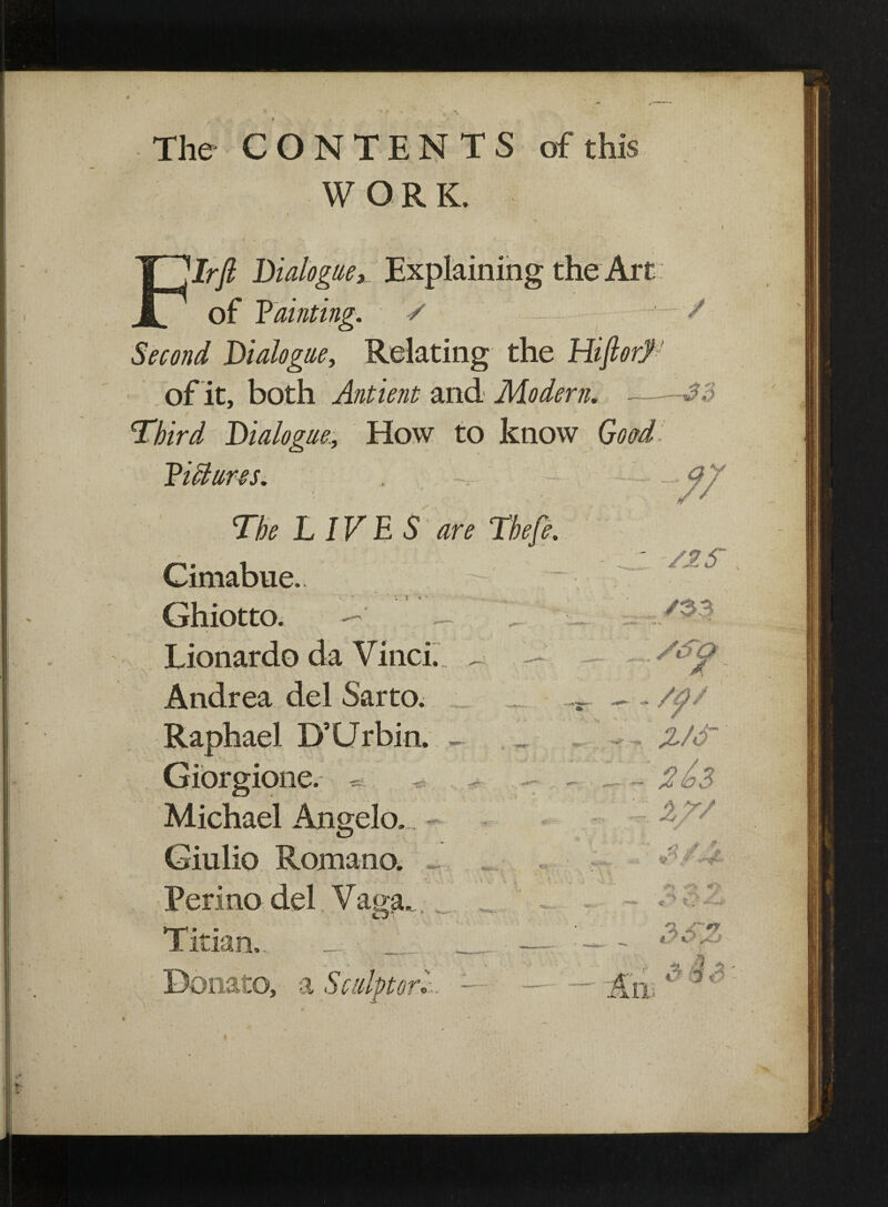 ]Irft Dialoguex Explaining the Art of Fainting. / Second Dialogue, Relating the HifiorJ of it, both Antient and Modern. Third Dialogue., How to know Goad The LIVES are * Cimabue. ' v; : • Ghiotto. — Lionardo da Vinci. , Andrea del Sarto. Raphael D’Urbin. Giorgione. * Michael Angelo. Giulio Romano. ~ Ferino del. Vana Titian.. a to, a Sci SiS~Qp X . - /a/ ?J6~ XT/ V*} «*>• 3SZ 3 IS