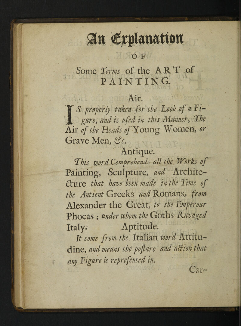 Some Terms of the ART of PAINTING. Air. ’ S properly taken for the Took of a Fi- gare, and is a fed in this -Manner, The Air of the Heads of Young Women, or Grave Men, Sc. ' ' -'i •. v. > i '■ ’ v Antique. This word Comprehends all the Works of Painting, Sculpture, and Archite¬ cture that have ken made in the Time of the Antient Greeks and Romans, from Alexander the Great, to the Emperour Phocas j under whom the Goths Ravaged • . ^ • Italy.’ Aptitude. It come from the Italian word Attitu- dine, and means the pofture and action that any Figure is reprefented in.