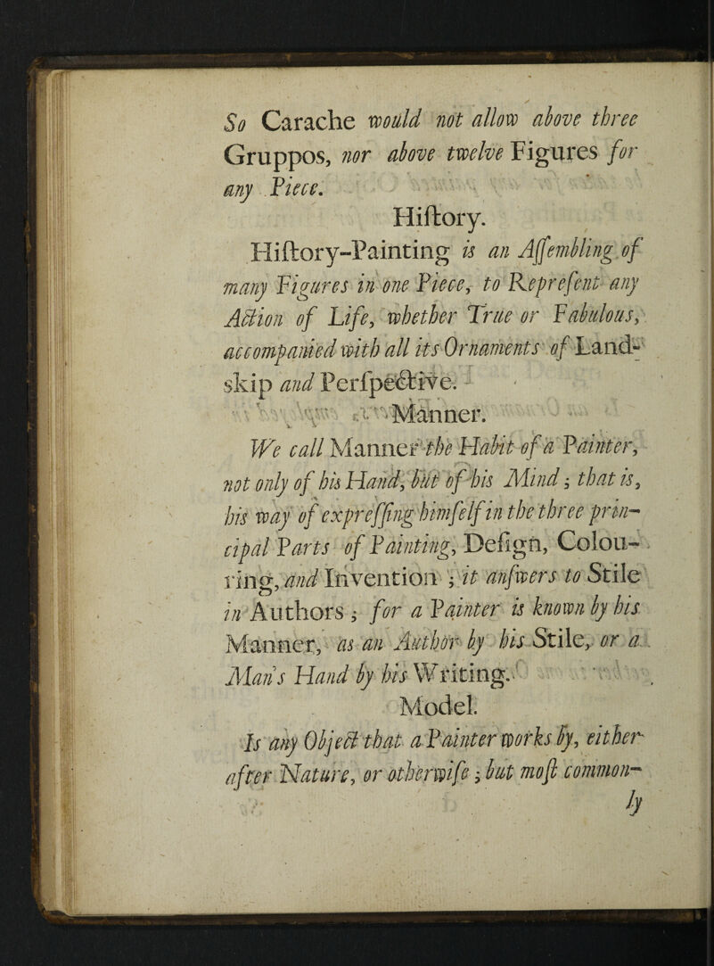 / So Carache would not allow above three Gruppos, nor above twelve Figures for any . Pieee. Hiftory. Hiftory-Painting is an Affembling of many figures in one Piece, to Keprefent any Action of Life, whether True or fabulous, accompanied with all its Ornaments of Land- skip and Manner. * { * * ;* We call Manner Habit of a Painter, not only of bis Hand, but of bis Mindthat is, his way of expreffing himfelf in the three prvi- cipal Parts of Painting, Deilgn, Colou¬ ring, and Invention ; it anfwers to Stile in Authors ; for a Painter is known by his Manner, as an Author by his Stile, or a. Mans Hand by his Writing.! Model. , \ % Is any Object that a Painter works by, either after Nature, or otbermfe but mofi common-