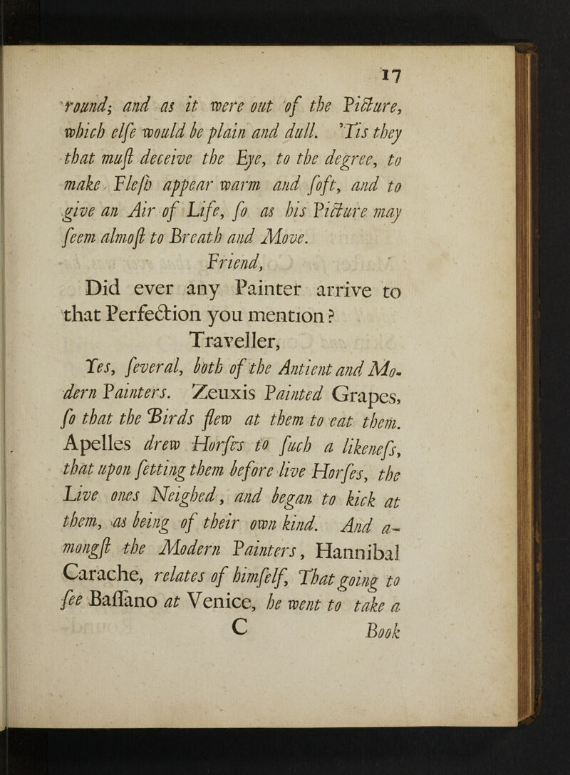 __ found; and as it were out of the Vi cl are, which elfe would be plain and dull. ’Tis they that mu ft deceive the Eye, to the degree, to make, Elejh appear warm and [oft, and to give an Air of Life, fo as his Fitlure may feem almof to Breath and Move. Friend, Did ever any Fainter arrive to that Perfection you mention ? Traveller, Fes, fever al, both of the Ant tent and Mo¬ dern Fainter s. Zeuxis Fainted Grapes, fo that the ’Birds few at them to eat them. Apelles drew Horfes to fuel) a likenefs, that upon fetting them before live Horfes, the Live ones Neighed, and began to kick at them, as being of their own kind. And a- mongft the Modern Fainter s, Hannibal Car ache, relates of himfelf. That going to fee Baflano at Venice, he went to take a C Book