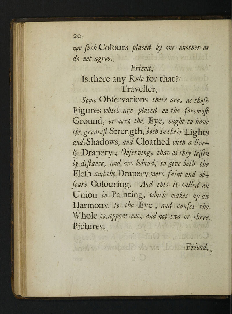 nor fiich Colours placed by one another as do not agree. Is. there any Kale for that? Traveller, Some Obfervations there are, as tbofe Figures which are placed on the foremoft ^ ^1, r n Eye, ought to-have the, gee atejl Strength, both in their Lights andt Shadows, and Cloathed with a live- V. by. Drapery.; Qbferving,- that as they leffen by difiance, and are behind, to give both the Elefn andthe Drapery more faint and ob~ feure Colouring. And this- k- called an Union iii-. 1 am ting, which:' makes up act Harmony to, the Eye , and caufes the Whole to. appear, one, and not t wo -or three.