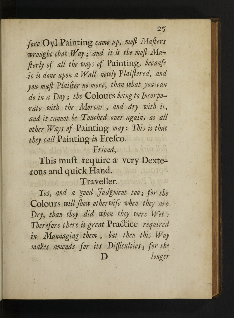 I 25 5 • * ,/^ Oyl Painting cam up, tnoft Majlers wrought that Way; and it is the mo ft Ma¬ sterly of all the ways of Painting, becaufe - it is done upon a Wall newly Flaiftered, and you mu ft Flat ft er no more, than what you can do in a Day; the Colours being to Incorpo¬ rate with the Mortar, and dry with it, and it cannot be Touched over again, as all other Ways of Painting may: This is that they call Painting in Frefco. Triend, This muft require a very Dexte¬ rous and quick Hand. Traveller. Tes, and a 'good .Judgment too; for the Colours will flow otherwife when they are Dry, than they did when they were Wet: Therefore there is great Practice required in Mannaging them , but then this Way makes amends for its Difficulties; for the D longer 1