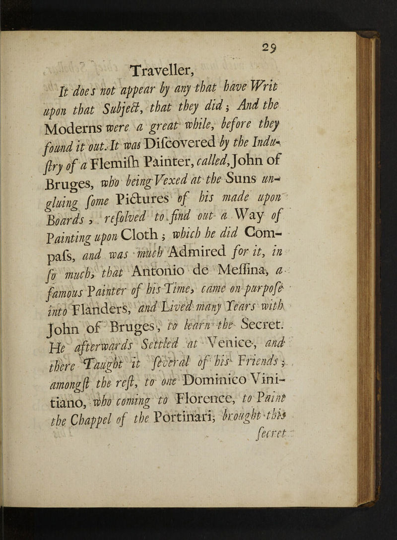 25 N»> » Traveller, It does not appear by any that have Writ upon that Subjell, that they did, And the Moderns mere, a great- while, before they found it oat.lt was Difcovered by the Indu* fry of a Flemiih Painter, called, John of Bruges, who being Vexed at the Suns tin* gluing feme Pictures of his made upon ’■ Hoards , resolved to <. find out• a <\\^ay of fainting upon Cloth; which be did Com' pafs, and was much Admired for it, in fo much> that Antonio de Meflma, a famous fainter of his Time, came on purpofe- ■ into Flanders, and Lived many Tears with John of Bruges', to kanrthe Secret. He afterwards Settled at Venice, and there Taught it federal of his' Friends i amongfi the ref, to one •■Dommieo Vihi- tiano, who coming to Florence, to f aint the Chappel of the Portinari, broughtHbti J /) /' /I*