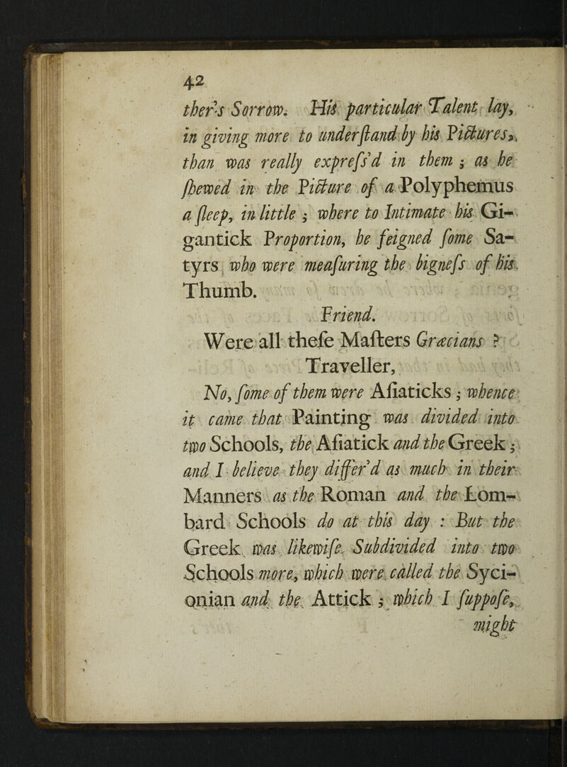 in giving more to tinder ft and by his Bihturesit than was really exprefsd in them $ as he- [hewed in the Picture of ^Polyphemus a fleep, in little ; where to Intimate his Gi- gantick Proportions he feigned fame Sa¬ tyrs who were meaftiring the bignefs of his Thumb. ir L cv *\ v\ Traveller, No, fome of them were Ahaticks ,• whence it came that Painting was divided into two Schools, the Afiatick and the Greek ; and I hell eve they differ'd as much, in Manners as the Roman and •j*- 's ' v >. bard Schools do at this day : But the Greek was like wife. Subdivided into two Schools more, which were, called the Syci- Qnian and the, Attick 5 which I fuppofey