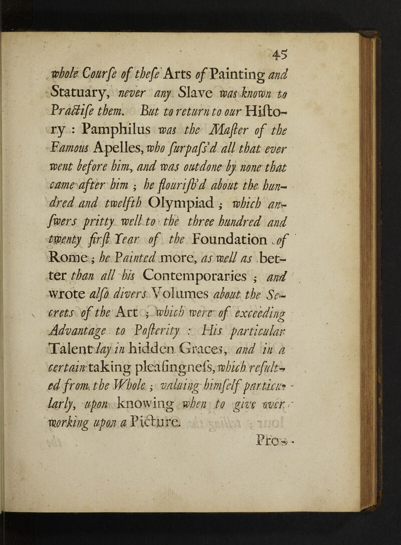 whole. Courfe of thefe Arts of Painting and Statuary, never any Slave was known to Frahlife them. Bat to return to our Hifto- ry : Pamphilus was the Mafter of the Famous Apelles, who furpafid all that ever went before him, and was outdone by none that came after him ; he ftouriflod about the hun¬ dred and twelfth Olympiad } which an* fwers pritty well to >. the three hundred and twenty fir ft. Fear of the Foundation .of Rome; he Fainted more, as well as bet¬ ter than all his Contemporaries ; and wrote alfo diver si.Volumes about the Se¬ crets of the Art ; which were of exceeding Advantage to Fofterity : His particular TaientAzy in hidden. Graces, and in a certain taking plealingnefs, which refute ed from, the Whole..; valuing- himfelf partial* larly, upon knowing when to give over > T • up ou a ricture