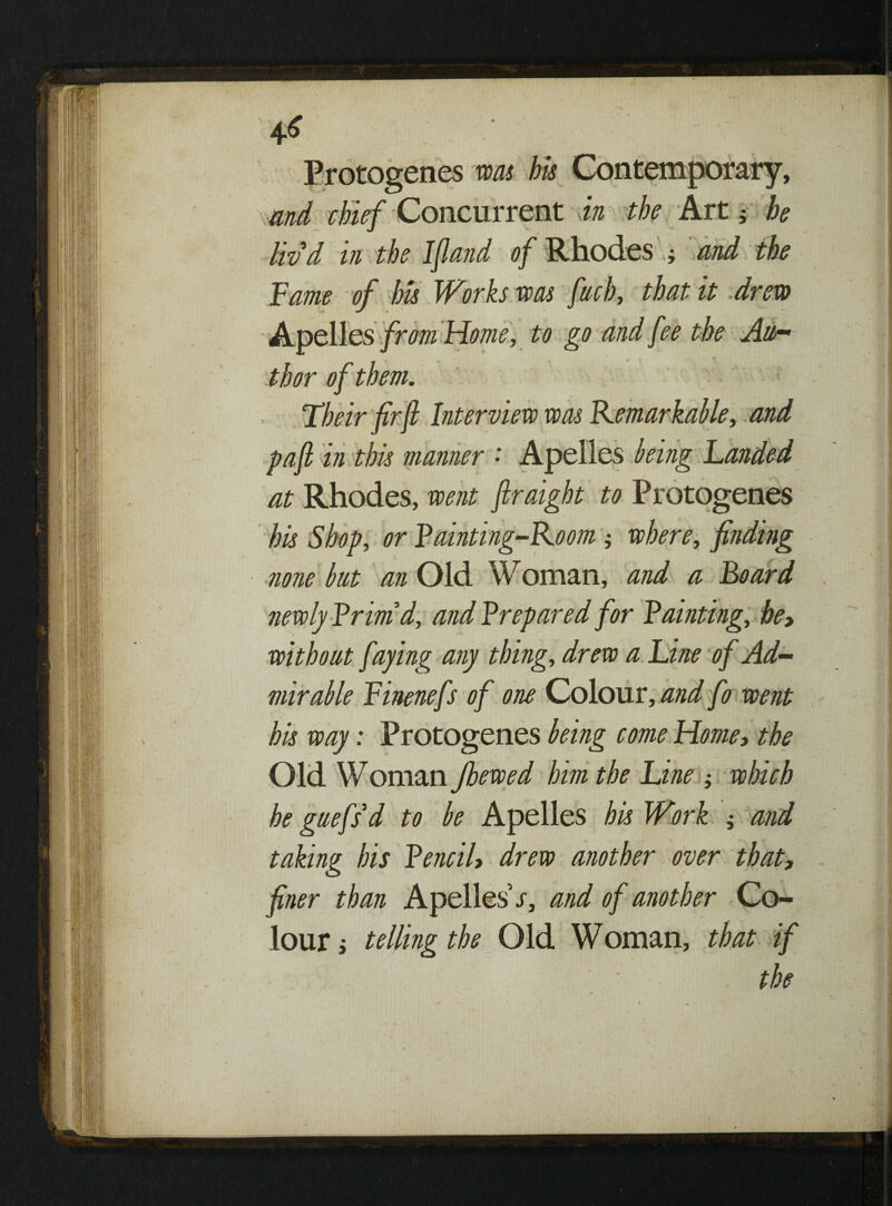 4^  • Protogenes was his Contemporary, , and chief Concurrent in the Art 5 he liv'd in the Ifiand of Rhodes and the Fame of his Works was fiich, that it drew Apelles from Home, to go and fee the Au¬ thor of them. Their fir ft Interview was Kemarkable, and pa ft in this manner • Apelles being Landed at Rhodes, went ftraight to Protogenes his Shop, or Fainting-Koom j where, finding none but an Old Woman, and a Foard newly Frimd, and F repared for Fainting, he, without faying any thing, drew a Line of Ad¬ mirable Finenefs of one Colour, and fo went his way: Protogenes being come Home, the Old WOman Jhewed him the Line ; which he griefs'd to be Apelles his Work ; and taking his FenciU drew another over that, finer than Apelles s, and of another Co¬ lour , telling the Old Woman, that if the