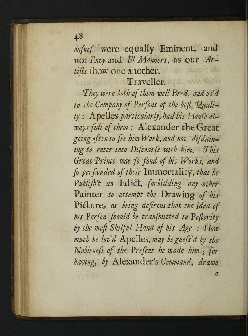 1 » oufnefs were equally Eminent, and not Envy and III Manners, as our Ar- tip (how one another. Traveller. IIhey were hoik1 of them well Bred, and us d to the Company of Ferfons of the bejl Quali¬ ty : Apelles particularly, had his Hoafe al¬ ways fall of them : Alexander the Great going often to fee him Work, and not difdarn¬ ing to senter into Difcoarfe with -Urn. This Great Frince was fo fond of bis Works, and fo perfwaded of their Immortality, that he Fnlliftit an Edict, forbidding any ■other Painter to attempt the Drawing of his Picture; as being defrous that the Idea of his Ferfon Jhould be tranfmitted to Foprity by the mofl Skilfal Hand of his Age : How math he lovd Apelles, may beguefs'd by the Noblenefs of the Frefent he made him ; for having, by Alexanders Command, drawn a