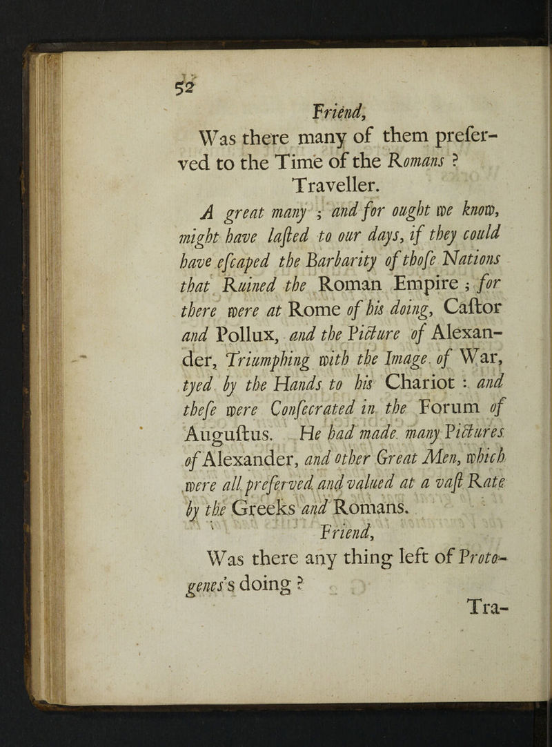 I Jt s $2 friend, Was there many of them prefer¬ red to the Time of the Romans ? Traveller. A great many \ and for ought we knotty might have lafted to our days, if they could have efcaped the Barbarity of tbofe Nations that Ruined the Roman Empire ; for there were at Rome of his doing, Caftor and Pollux, and the Ficture of Alexan¬ der, Triumphing with the Image, of War, tyed by the Hands to his Chariot : and thefe were Confecrated in the Forum of J J. • t He had made, many Fictures of Alexander, and other Great Men, which were all. preferved and valued at a vafi Rate by the Greeks and Romans. Or Was there any thing left of Froto- geness doing ? . Tra- 4