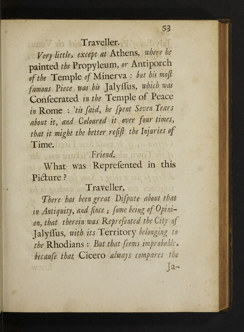 Traveller. * M 0 Very little, except at Athens, where he painted the Propyleum, or Antiporch of the Temple of Minerva : hut bis mofi famous Piece was his Jalyffus, which was Confecrated in the Temple of Peace in Rome *. ’tis faid, he fpent Seven Teat s about it, and Coloured it over four times, that it might the better refijl the Injuries of Time. ; Friend,> What was Reprefented in this Picture ? T raveller. There has been great Difpute about that in Antiquity, and fince; fome being of Opini¬ on, that therein was Reprefented the City of Jalyffus, with its Territory belonging to the Rhodians : But that feems improvable» becaufe that Cicero always compares the: (