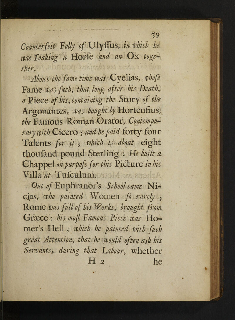 Counterfeit Folly of Ulyffus, in which he was looking a Horfe and an Ox toge¬ ther. About the fame time was Cyelias, whofe Fame was fitch, that long after his Death, a Piece of his, containing the Story of the , was the Famous Roman Orator, Contempo¬ rary with Cicero ; and he paid forty four Talents for it -, which is about eight thoufand pound Sterling : He built a Chappel on purpofe for this Picture in his Villa at Tufculum. Out of Euphranor’s School came Ni- cias, who painted Women fo rarely • t ** Rome was full of his Works, brought from Graece : bis mofl Famous Fiece was Ho- * X , mer’s Hell ; which he painted with fuch great Attention, that he would often ask his Servants> during that Labour, whether H 2 he