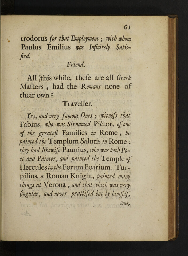 ■ ' ' - 61 trodorus for that Employment; with whom Paulus Emilius was Infinitely Satis- fed. Friend. All this while, thefe are all Greek L i Matters ; had the Romans none of their own ? Traveller. „ , f '' i * Yes, and very famous Ones witnefs that Fabius, who was Sirnamed Pi£tor, of one of the greateft Families in Rome; he painted the Templum Salutis in Rome ; they had likewife Paunius, who was loth Po~ et and Fainter, and painted the Temple*?/ Hercules in the Forum Boarium. Tur- pilius, a Roman Knight, painted many things at Verona ; and that which was very; fngular, and never practifed hut hy himfelf ■ ' > - ' Mt» i * ' 4 ' i /