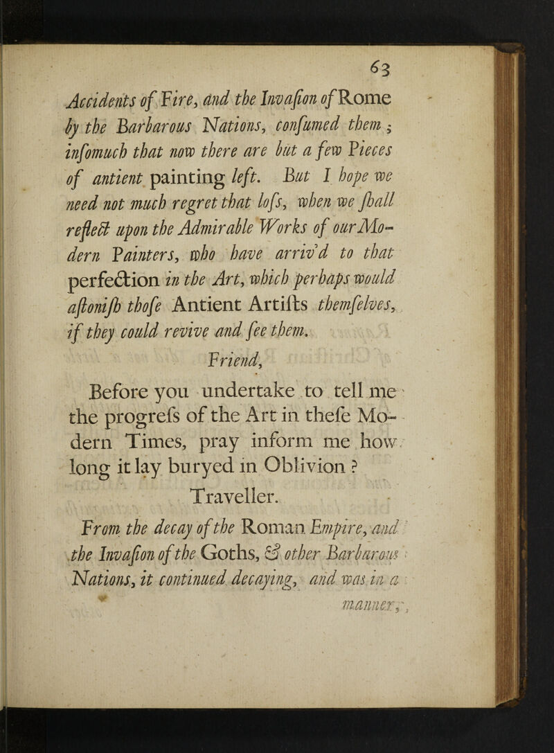 Accidents of Fire, and the Invafon of Rome by the Barbarous Nations, conftimed them; infomnch that novo there are bat a few Pieces of antient painting left. Bat I hope we need not mach regret that lofs, when we fhall refedl apon the Admirable Works of oar Mo¬ dern Painters, who have arrwd to that perfection in the Art, which perhaps wo aid ajlonijh thofe Antient Artiits themfelves,, if they coaid revive and fee them. Friend, Before you undertake to tell me the progrefs of the Art in thefe Mo¬ dern Times, pray inform me how long it lay buryed in Oblivion ? Traveller. From the decay of the Roman Empire, and the Invafon of the Goths, other Barbarous Nations, it continaed decaying, and was in a * manner;■