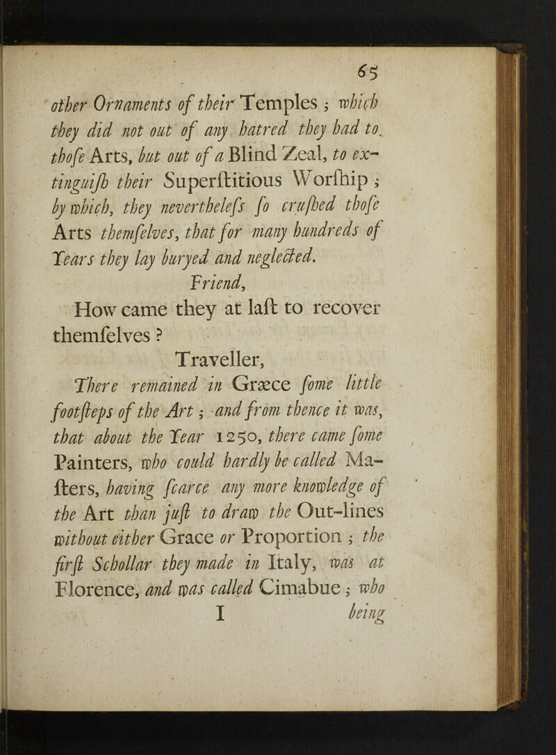 I  other Ornaments of their Temples ; which they did not out of any hatred they had to; thofe Arts, but oat of a Blind Zeal, to ex- tingaifb their Superstitious W orfhip; by which, they neverthelefs fo crafted thofe Arts themfelves, that for many hundreds of Tears they lay buryed and neglected. -Triend, How came they at laft to recover themfelves ? . Traveller, There remained in Greece feme little footfleps of the Art -and from thence it was, that about the Tear 1250, there came fame Painters, who could hardly be called Ma¬ sters, having fcarce any more knowledge of the Art than juft to draw the Out-lines without either Grace or Proportion ; the fir ft Schollar they made in Italy, was at Florence, and was called Cimabue; who I Z