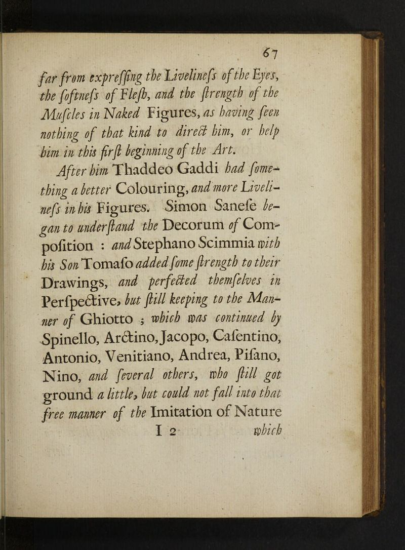 far from expr effing the Uvelinefs of the Eyes, - the foftnefs of Flefb, and the jlrength of the Mufcles in Naked Figures, as having feen nothing of that kind to direct him, or help him in this firjl beginning of the Art. After him Thaddeo Gaddi had fame- thing a better Colouring, and more Live li¬ ne fs in his Figures. Simon S3.ncie be¬ gan to understand the Decorum of Com- pofition : and Stephano Scimrnia with his Son Tomafo added fome jlrength to their Drawings, and perfected themfelves in Perfpective? but fill keeping to the Man¬ ner of Ghiotto 5 which ms continued by Spinello, Arctino Jacopo, Cafentino, Antonio, Venitiano, Andrea, Pifano, Nino, and feveral others, who fill got ground a little, but could not fall into that free manner of the Imitation of Nature I 2 - which