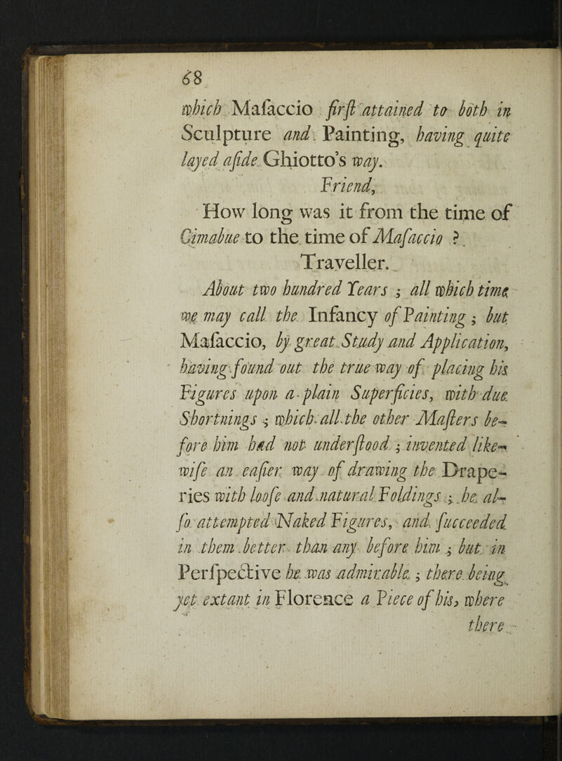Sculpture and. Painting, having quite layedafide, Ghiotto’s way. -/. / Triend, How long was it from the time of Qimabue to the. time of Mafaccio ? Traveller. \ -v^ * . I. ^ 1 *<» About two hundred Tears all which time - QH may call the Infancy of Tainting ; but Mafaccio, by great Study and Application, having-found out the true way of placing his Figures upon a-plain Superficies, with due. Shortnings which- all-the other Mafters be¬ fore him had not under food- -, invented like-» wife an eafter way. of drawing the Drape¬ ries with loofe and natural Foldings -y he, al¬ io attempted Naked Figures, > and-, fucceeded m them .better than any- before him + but in Perfpeflive he .was admirable there, being yep extant in Florence a Tiece of his> where i