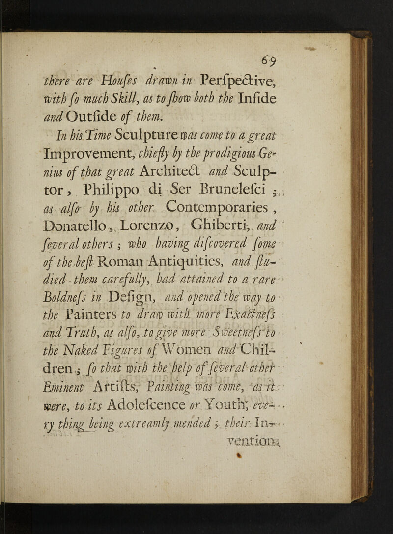 , / !«*k- there are Houfes drawn in Perfpective, with fo much Skill, as to Jhow loth the Infide and Outlide of them. In his Time Sculpture was come to a great Improvement, chiefly by the prodigious Ge¬ nius of that great Architect ^/ Sculp¬ tor , Philippo di Ser Brunelefci 5i, as alfo by his other Contemporaries , Donatello, 4 Lorenzo, Ghiberti,, and ‘ feyeral others -, who having difcovered feme of the -left Roman Antiquities, and flu- died them carefully, had attained to a rare - ’ Boldnefs in Defign, and opened the way to • the Painters to draw with more Exaanejs and Truth, as alfo, to give more: Sweetnefs'io < the Naked Figures of Women and Chil¬ dren fo that with the help of fever al other - Eminent Artiftsf Fainting was come, as its- were, to its Adolefcence or: Youth; rk- -- ry thing being extreamly mended> their ventiom