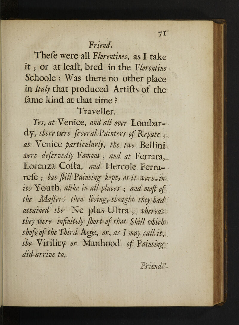 friend. Thefe were all Florentines, as I take it; or at lead, bred in the Florentine Schoole : Was there no other place in Italy that produced Artifls of the fame kind at that time ? Traveller. Yes, at Venice, and all over Lombar¬ dy, there were feveral Fainters of Repute. 5 at: Venice particularly, the two Bellini were deferredly Famous and at Ferrara, Lorenza Colla, and Hercole Ferra- • refe ,• hut fill Fainting kept, as it were,dim its Youth, alike in all places ; and mofi of the Maflers then living, thought: they had attained the Ne plus Ultra ih. whereas. they were infinitely Jhort of that Skill which ■. » o eo the Virility or did arrive to,.