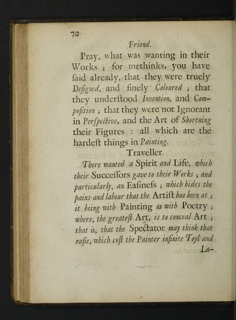 I Pray, what was wanting in their Works ; for methinks, you-have laid already, that they were truely Defgned, and finely' Coloured ; that they under flood Invention, and Com- pojition ; that they were not Ignorant in Ferfpeclive, and the Art of Short rang their Figures : all which are the hardeft things in fainting. There wanted a Spirit and Life, which their Succeffors gave to their Works and particularly, an Eafinefs ; which hides the pains-and labour that the Artift has ken at; it ■being with Painting as with Poetry ; where, the greateft Art, is to conceal Art * that is, that the Spectator may think that eafie, which cojl the Fainter infinite Toyl and * La- 1