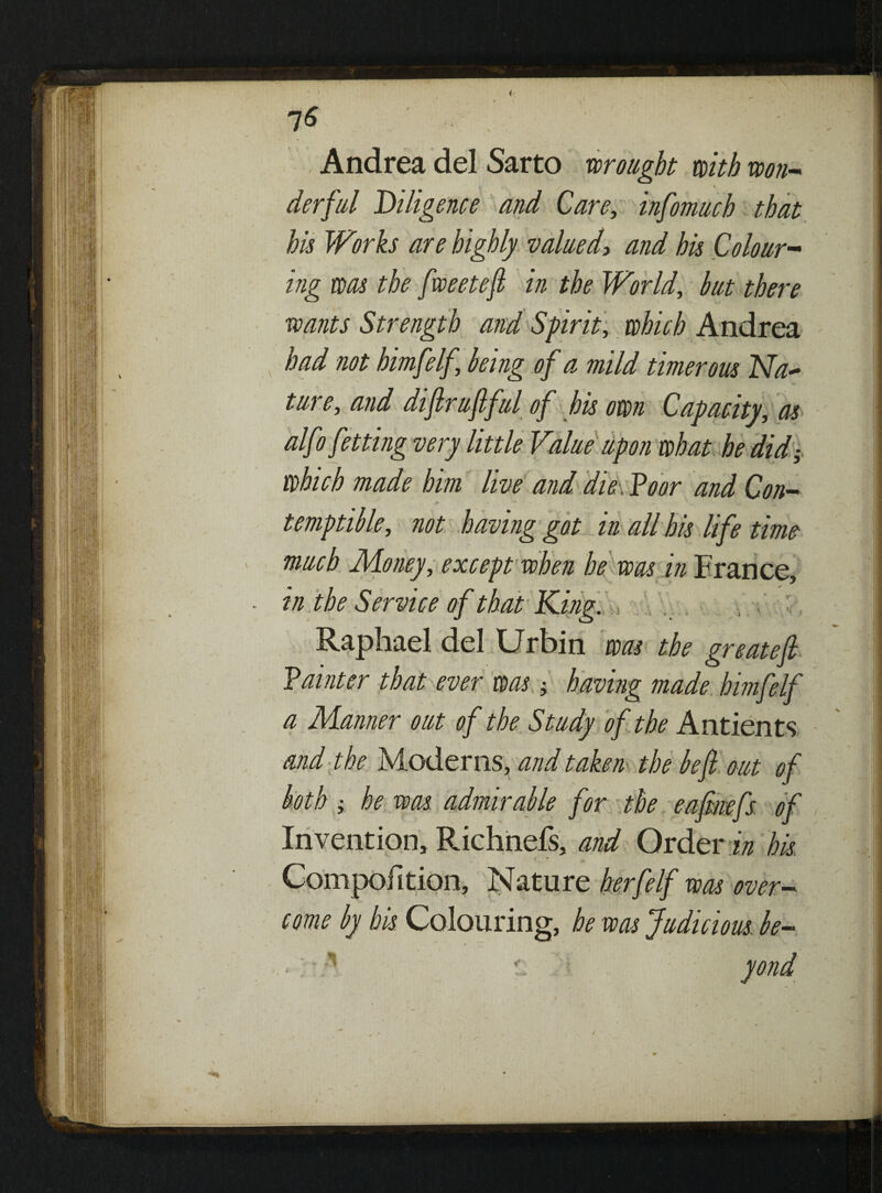 7* Andrea del Sarto wrought with won¬ derful ^Diligence and Care, infomuch that his Works are highly valued> and his Colour¬ ing was the fweetefi in the World, but there wants Strength and Spirit, which Andrea had not himfelf being of a mild timer ous Na~ ture, and diftruftful of his own Capacity, as alfofetting very little Value upon what he did; which made him live and die . Poor and Con- * temptible, not having got in all his life time much Money, except when he was in France, • in the Service of that King. .. Raphael del Ur bin was the great eft ? a inter that ever was having made himfelf a Manner out of the Study of the Antients and the Moderns, and taken the be ft out of both; he was admirable for the eaftnefs of Invention* Richnefs, and Order in his. Compofition, Nature herfelf was over¬ come by his. Colouring, he was Judicious, be-