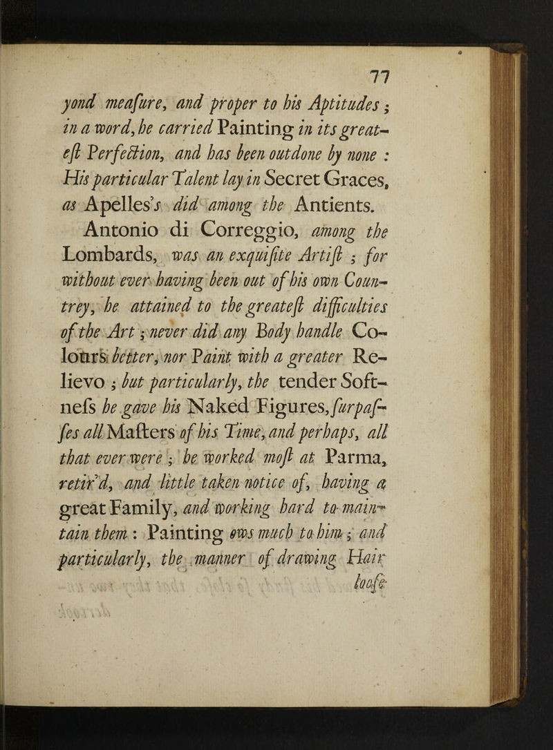 yond meafure, and proper to bis Aptitudes; in a word, be carried Tainting in its great* eft Perfection, and has been outdone by none : His particular Talent lay in Secret Graces, as ApellesV did among the Antients. Antonio di Correggio, among the Lombards, was an exquiftte Artift ; for without ever having been out of his own-Court- trey, he attained to the greateft difficulties * of the Art s never did any Body handle Co¬ lours better, nor Paint with a greater Re¬ lievo j but particularly, the tender Soft- nefs he gave his Naked Figures, furpafi* fes all Mailer s of his Time, and perhaps, all that ever were ; be worked mo ft at Parma, retir'd, and little taken notice of, having a great Family, and working hard to- main™ tain them : Painting ms much to him; and particularly , the manner of drawing Hair T