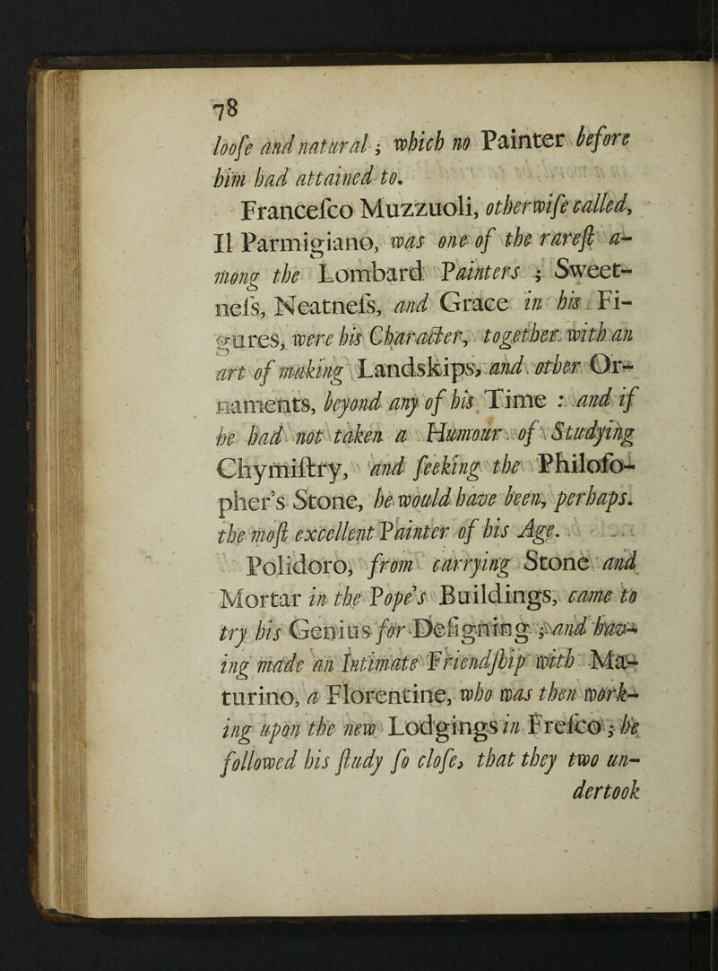 loofe and natural; which no Painter before him bad attained to, 1 ■ : ' \ Francefco Muzzuoli, other wife called, II Parmigiano, was one of the rare(l a— mong the Lombard. ’Haunters Sweet- nefs, Neatneis, and Grace in bis Fi¬ gures, were his Char aider, together with an art of making Landskips', and other Or¬ naments, beyond any of his Time : and if he had-not taken a Humour of ; Studying Cliymiftry, and fe eking the Phi pliers Stone, he would have been, perhaps, the mo ft excellent Painter of bis Age.. M ^ J > Polidoro, from carrying Stone and Mortar in the Hope's Buildings, came to try bis Genius- forlfc&ghmg ;>mdbmz ing made an intimate Htiendjhp with Ma- turino, a Florentine, who was then work¬ ing upon the new Lodgings in Freico; be followed his fiudy fo clofe> that they two un¬ dertook