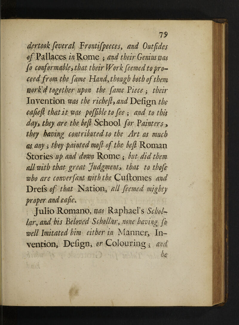 19 dertook feveral Prontifpeeces, and Outfides of Pallaces in Rome ; and their Genim was fo conformable> that their Work feemed to pro¬ ceed from the fame Hand, though loth of them workd together upon the fame Piece ± their Invention was the richeft7 and Defign the cafe ft that it was pofftble to fee; and to this day7 they are the be ft School for Paimers » they having contributed to the Art as much as any; they painted mo ft of the left Roman Stories up and down Rome ; but did them all with that great Judgment> that to thofe who are converfant with the Cuftomes and Dreis of that Nation, all feemed mighty proper and eafie* ■ Julio Romano, was Raphael’s Sehol¬ lar, and his Beloved Sc ho liar, none having fo well Imitated him either in Manner, In¬ vention, Defign, or Colouring ^ and: