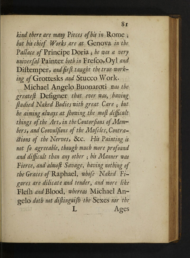 > r • ' * *' ' .» . v kind there are many Pieces of his in Rome ; . hat his chief Works are at Genova in the ’•l 4 J ' r i * Pattace 0/Principe Doria $ he was a very univerfal Painter both in Frefco»Oyl and Diftemper, and firfi taught the true work¬ ing of Grottcsks and Stucco Work. Michael Angelo Buonaroti was the greatefl Defigner that ever was, having fludied Naked Bodies with great Care ; but he aiming always at Jlowing the mofi difficult things of the Art> in the Contorfions of Mem¬ berSt and Convulfions of the Mufcles, Contra- , ’ (. t t  \ 1 ^ •* . ) *-JS ’ . • > f * # Elions of the Nerves> &c. His Painting is not fo agreeable, though much more profound and difficult than any other ; his Manner was Pierce, and almofi Savage, having nothing of the Graces of Raphael, whofe Naked Fi¬ gures are dilicate and tender, and more like Flefh and Blood, whereas Michael An¬ gelo doth not diftinguifh the Sexes nor the L Ages