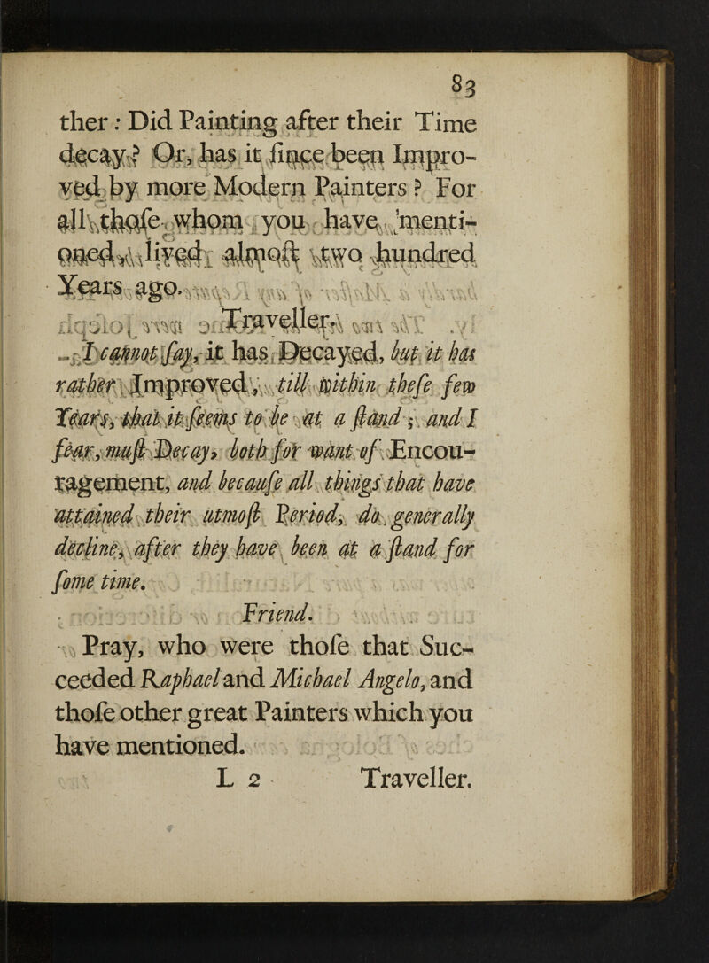 8s ther: Did Painting after their Time decays ®r> has it fince been Irnpro- rn Painters ? For ■ * I f V-1 - « - ' J \ t) c> n »j h. > f V V.* V^1 i X, . aS' menti- ut ^ * i * ’ • k ved by more * ’ - . tt & ■ ■ XJ SRV <\ 1 ■> j 'J •< v nqoioi rn® oil . w ^ , 4* JU U\ . r caber Improved, till within thefe few W V Cj Jews, that it feems to he at a ft an d; and I fm*imft^myi htkfoi ragement, and becaufe all things that have their atm oft perioddo,. generally decline y after they have been at a ft and for feme time. Triend. Pray, who were thofe that Suc¬ ceeded Raphael and Michael Angelo, and thofe other great Painters which you have mentioned. L 2 Traveller. .t. .4. I'