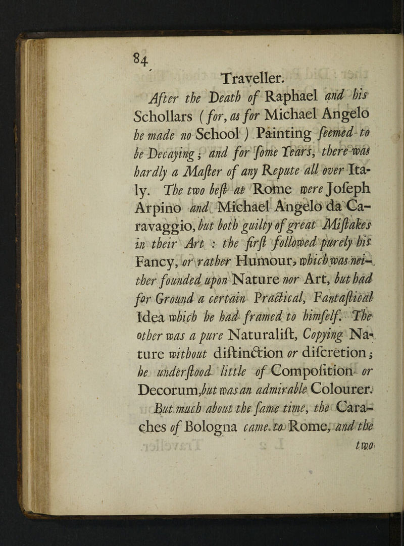 §4 Traveller. After the Death of Raphael * Schollars (for, as for Michael Angelo he made no School) .Painting feemed to he Decaying 5 and for fame Tears, there was hardly a Jiiafler of any Repute all over Ita¬ ly. The two left at Rome were Jofeph Arpino and Michael Angelo da Ca¬ ravaggio, but both guilty of great Miflakes in their Art : the firft followed purely his Fancy, or rather Humour? which was nei¬ ther founded upon Nature nor Art, but had far Ground a certain ¥raclical, Vantafiical « 4 other was a pure Naturalift, Copying Na¬ ture without diftindrion or difcretion ,• * * - . he under food little of Competition- or Decor um ,but was an admirable- Colourer. Tut much about the fame time, the Cara- ches of Bologna came, to. Rome, and the tWO' f