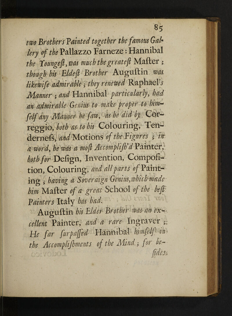 J two Brothers Tainted together the famous Gab lery of the Pallazzo Farneze: Hannibal the lounge ft, was much the gre ate ft Mailer; though his Eldeft Brother Auguftin was likewife admirable-, they renewed Raphael s Manner j and Hannibal particularly, had an admirable Genius to make proper to him-* felf any Manner he faw, as he did by, Cor— as to his Colouring, Ten- tMotions of the Figures % in a word, he was a mo ft Accomplijh ^Painter, koth for Deiign, Invention, Compofl- tion. Colouring, and all parts of Paint¬ ing f having a Soveraign Genius, which made him Mailer of a great School of the be ft: Fainters lt&Xy has had. Auguftin his Elder Brother was- an exp¬ edient Painter, and a rare Ingraver £ » 0 He far fur puffed Hannibal Inmfdf in the Ac complements of the Mind. ■, for be- - ' - •* 1 e. * *